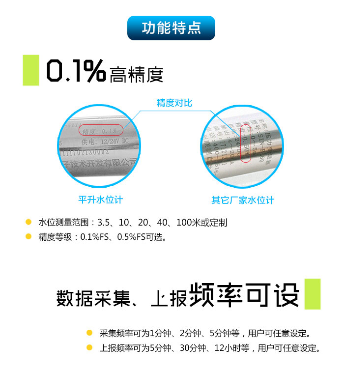 NB-IoT水位监测终端|无线水位监测仪|物联网水位监控设备功能特点: 0.1%高精度 水位测量范围：0-7、10、20、35、70、100米或定制； 精度等级：0.1%FS、0.5%FS可选。 数据采集、上报频率可设 采集频率可分为1分钟、2分钟、5分钟等，用户可任意设定；  上报频率可为5分钟、30分钟、12小时等，用户可任意设定。