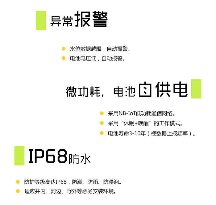 异常报警 水位数据越限，自动报警； 电池电压低，自动报警； 设备异常，自动报警。  微功耗，电池自供电 采用NB-IoT低功耗通信网络； 采用“休眠+唤醒”的工作模式； 电池寿命3-10年（视数据上报频率）。  IP68防水 防护等级高达IP68，防潮、防雨、防浸泡； 适应井内、河边、野外等恶劣安装环境。