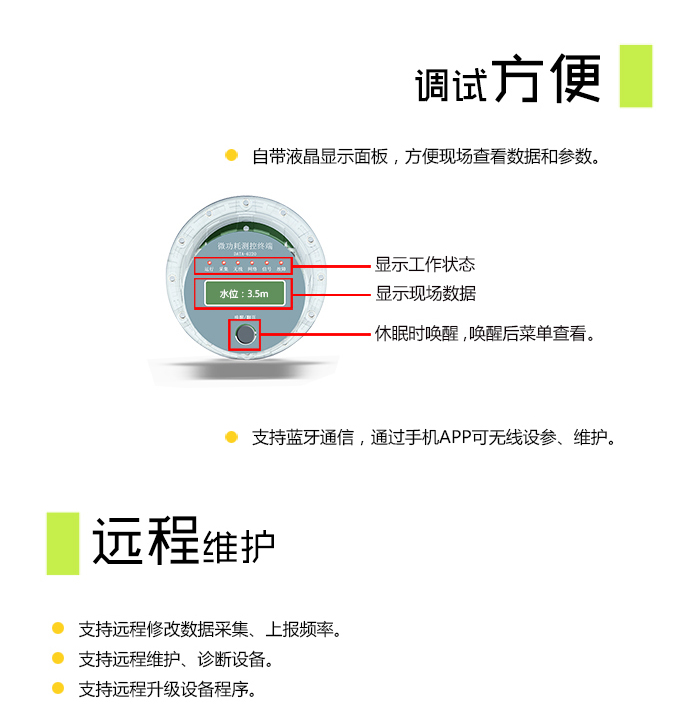 NB-IoT水位监测终端|无线水位监测仪|物联网水位监控设备，调试方便： 自带液晶显示面板，方便现场查看数据和参数； 支持蓝牙通信，通过手机APP可无线设参、维护。  远程维护： 支持远程修改数据采集、上报频率； 支持远程维护、诊断设备； 支持远程升级设备程序。